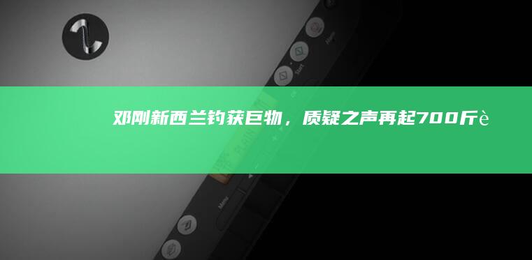 邓刚新西兰钓获巨物，质疑之声再起：700斤蓝鳍金枪鱼加100斤大石斑鱼是否真的能做到？